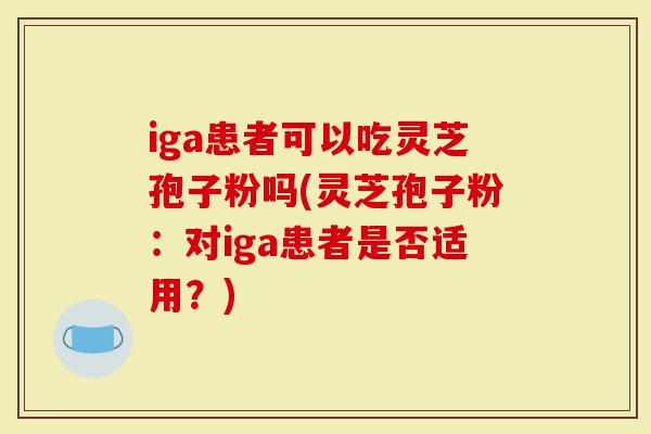 iga患者可以吃灵芝孢子粉吗(灵芝孢子粉：对iga患者是否适用？)