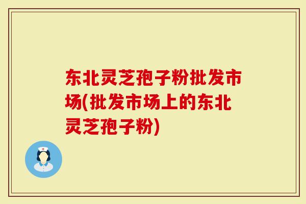 东北灵芝孢子粉批发市场(批发市场上的东北灵芝孢子粉)