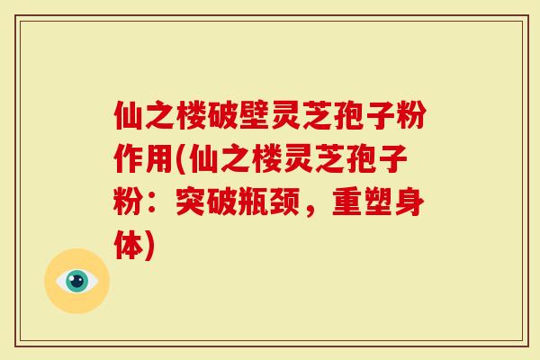 仙之楼破壁灵芝孢子粉作用(仙之楼灵芝孢子粉：突破瓶颈，重塑身体)