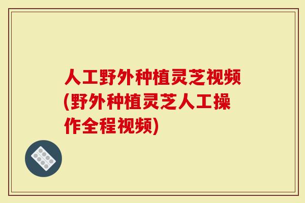 人工野外种植灵芝视频(野外种植灵芝人工操作全程视频)