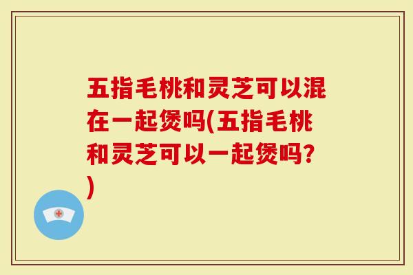 五指毛桃和灵芝可以混在一起煲吗(五指毛桃和灵芝可以一起煲吗？)