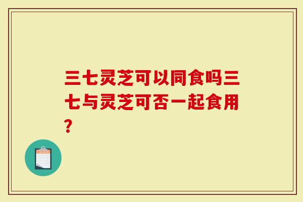 三七灵芝可以同食吗三七与灵芝可否一起食用？