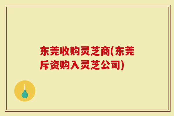 东莞收购灵芝商(东莞斥资购入灵芝公司)