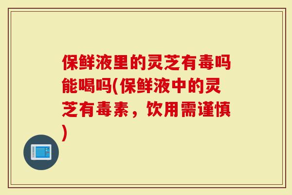 保鲜液里的灵芝有毒吗能喝吗(保鲜液中的灵芝有毒素，饮用需谨慎)