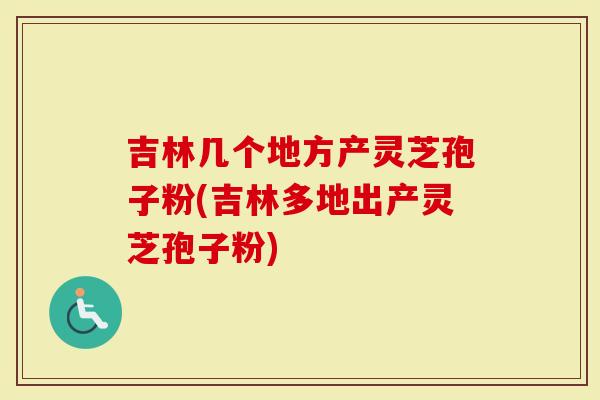 吉林几个地方产灵芝孢子粉(吉林多地出产灵芝孢子粉)