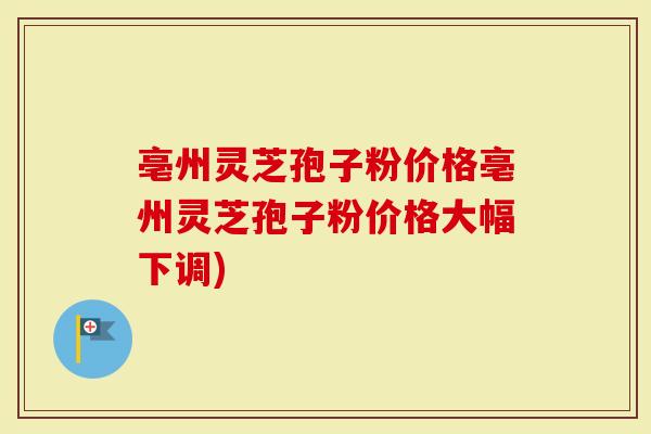 亳州灵芝孢子粉价格亳州灵芝孢子粉价格大幅下调)