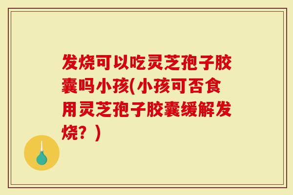 发烧可以吃灵芝孢子胶囊吗小孩(小孩可否食用灵芝孢子胶囊缓解发烧？)