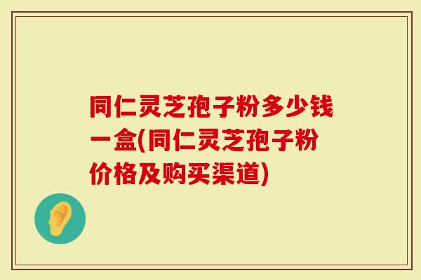 同仁灵芝孢子粉多少钱一盒(同仁灵芝孢子粉价格及购买渠道)