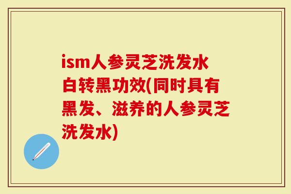 ism人参灵芝洗发水白转黑功效(同时具有黑发、滋养的人参灵芝洗发水)