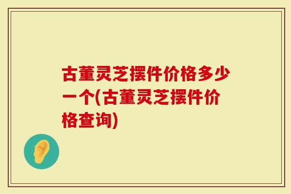 古董灵芝摆件价格多少一个(古董灵芝摆件价格查询)