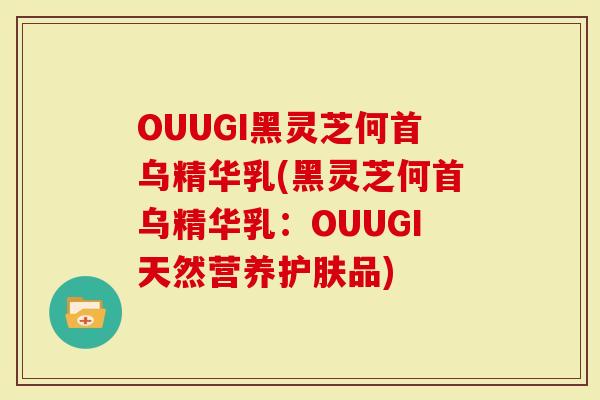 OUUGI黑灵芝何首乌精华乳(黑灵芝何首乌精华乳：OUUGI天然营养护肤品)