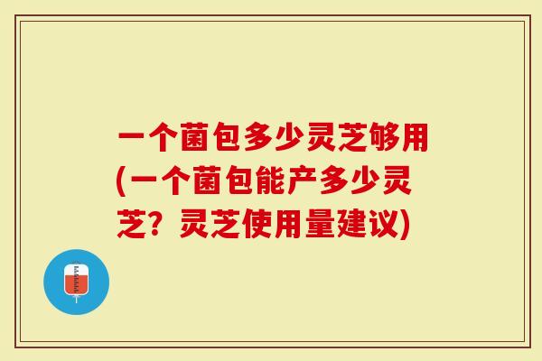 一个菌包多少灵芝够用(一个菌包能产多少灵芝？灵芝使用量建议)