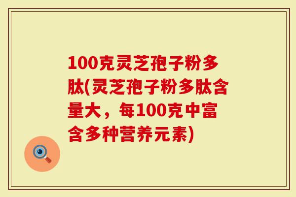 100克灵芝孢子粉多肽(灵芝孢子粉多肽含量大，每100克中富含多种营养元素)