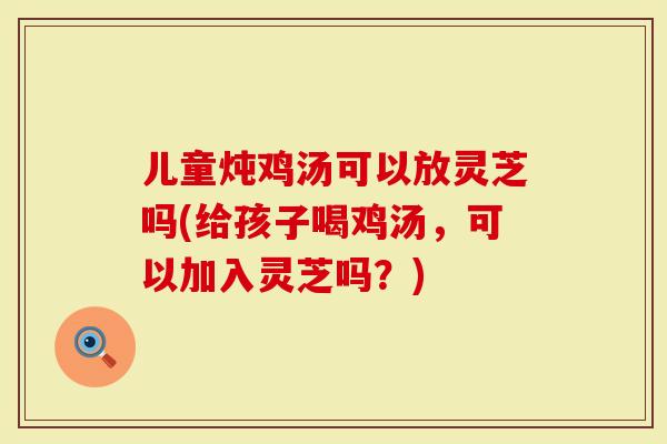 儿童炖鸡汤可以放灵芝吗(给孩子喝鸡汤，可以加入灵芝吗？)