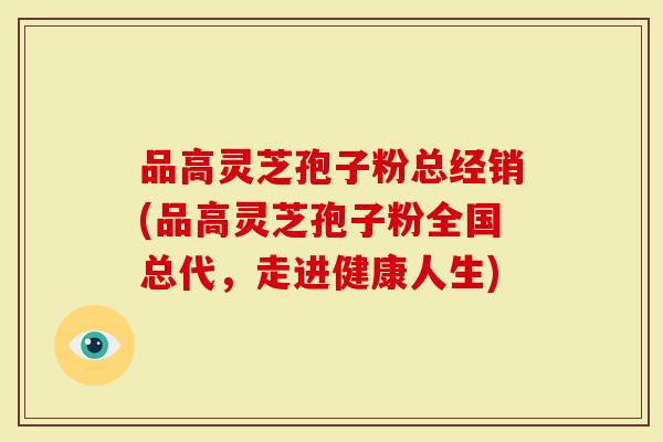 品高灵芝孢子粉总经销(品高灵芝孢子粉全国总代，走进健康人生)