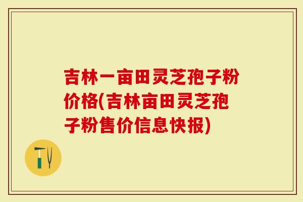 吉林一亩田灵芝孢子粉价格(吉林亩田灵芝孢子粉售价信息快报)