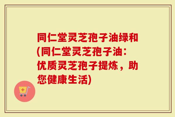 同仁堂灵芝孢子油绿和(同仁堂灵芝孢子油：优质灵芝孢子提炼，助您健康生活)