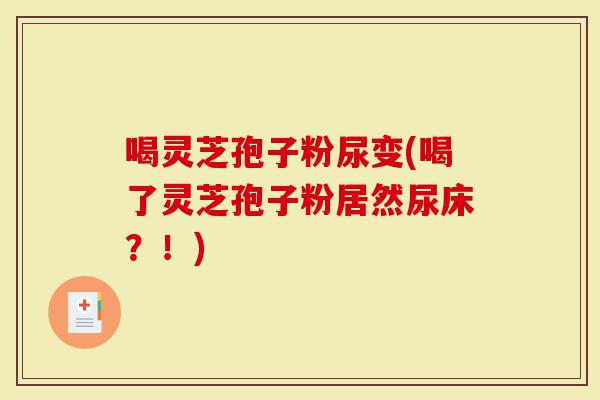 喝灵芝孢子粉尿变(喝了灵芝孢子粉居然尿床？！)