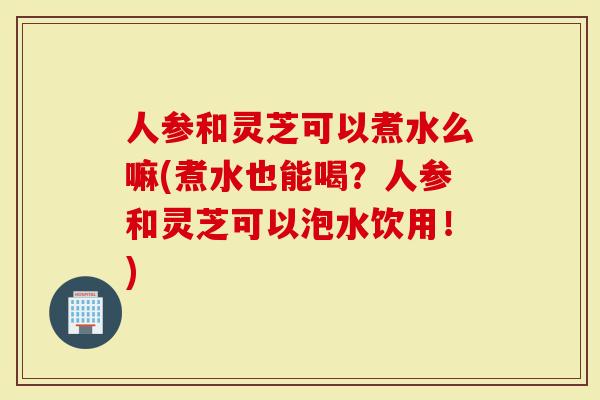 人参和灵芝可以煮水么嘛(煮水也能喝？人参和灵芝可以泡水饮用！)