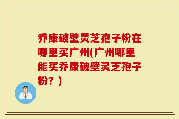 乔康破壁灵芝孢子粉在哪里买广州(广州哪里能买乔康破壁灵芝孢子粉？)