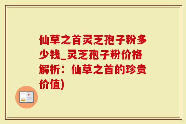 仙草之首灵芝孢子粉多少钱_灵芝孢子粉价格解析：仙草之首的珍贵价值)