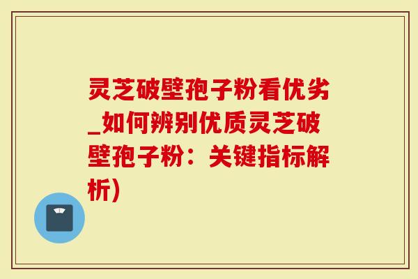 灵芝破壁孢子粉看优劣_如何辨别优质灵芝破壁孢子粉：关键指标解析)