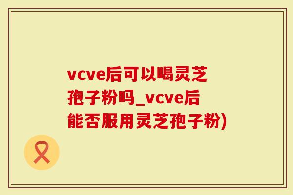 vcve后可以喝灵芝孢子粉吗_vcve后能否服用灵芝孢子粉)