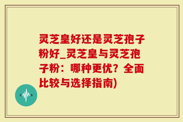 灵芝皇好还是灵芝孢子粉好_灵芝皇与灵芝孢子粉：哪种更优？全面比较与选择指南)