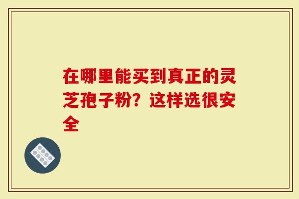 在哪里能买到真正的灵芝孢子粉？这样选很安全