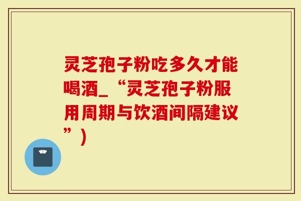 灵芝孢子粉吃多久才能喝酒_“灵芝孢子粉服用周期与饮酒间隔建议”)