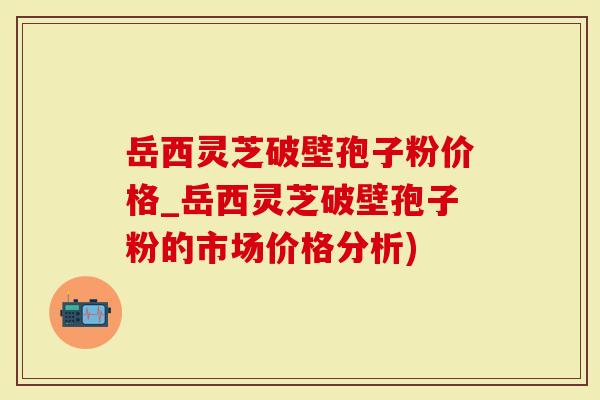 岳西灵芝破壁孢子粉价格_岳西灵芝破壁孢子粉的市场价格分析)