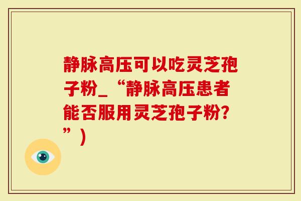 静脉高压可以吃灵芝孢子粉_“静脉高压患者能否服用灵芝孢子粉？”)