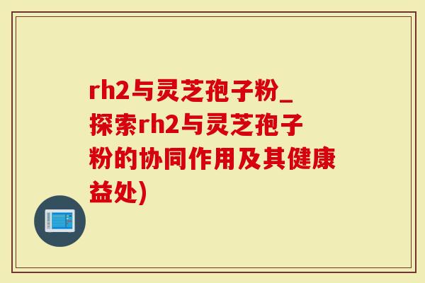 rh2与灵芝孢子粉_探索rh2与灵芝孢子粉的协同作用及其健康益处)