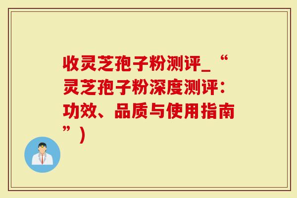 收灵芝孢子粉测评_“灵芝孢子粉深度测评：功效、品质与使用指南”)