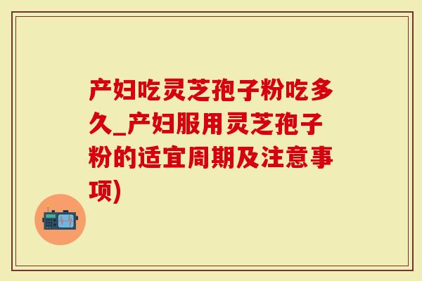 产妇吃灵芝孢子粉吃多久_产妇服用灵芝孢子粉的适宜周期及注意事项)