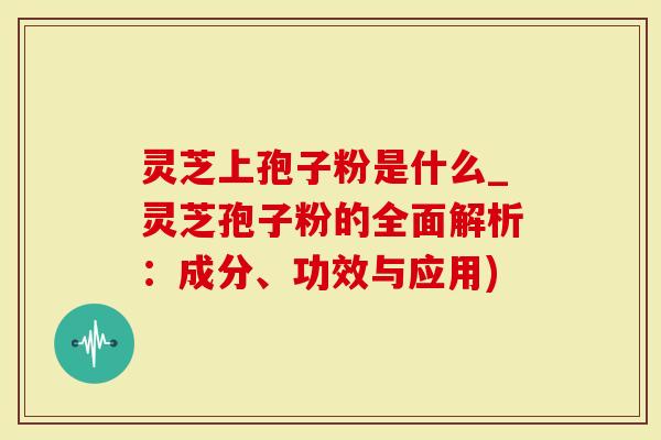 灵芝上孢子粉是什么_灵芝孢子粉的全面解析：成分、功效与应用)