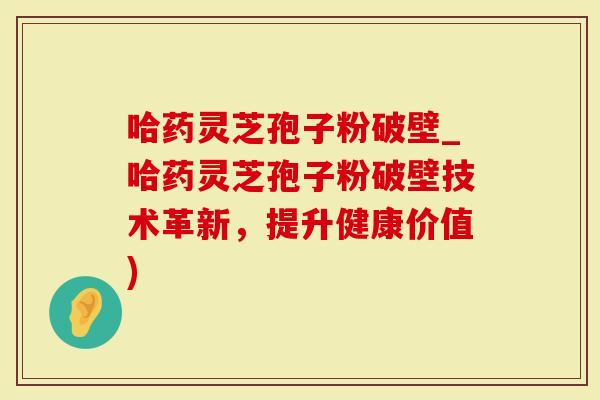 哈药灵芝孢子粉破壁_哈药灵芝孢子粉破壁技术革新，提升健康价值)