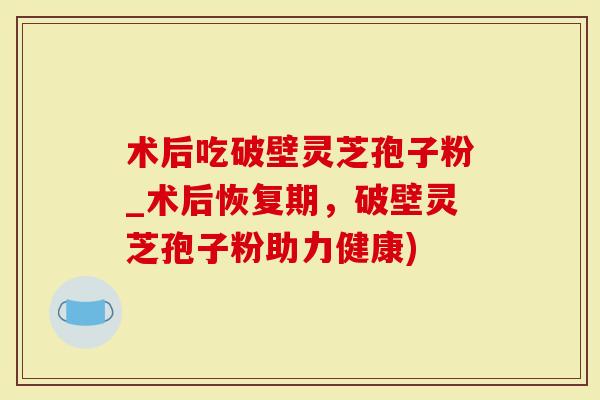 术后吃破壁灵芝孢子粉_术后恢复期，破壁灵芝孢子粉助力健康)