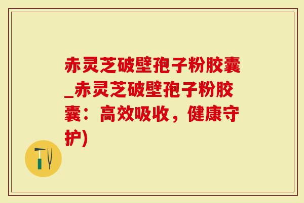 赤灵芝破壁孢子粉胶囊_赤灵芝破壁孢子粉胶囊：高效吸收，健康守护)