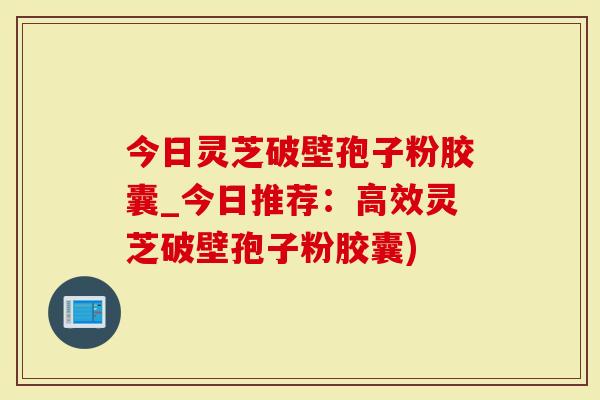 今日灵芝破壁孢子粉胶囊_今日推荐：高效灵芝破壁孢子粉胶囊)