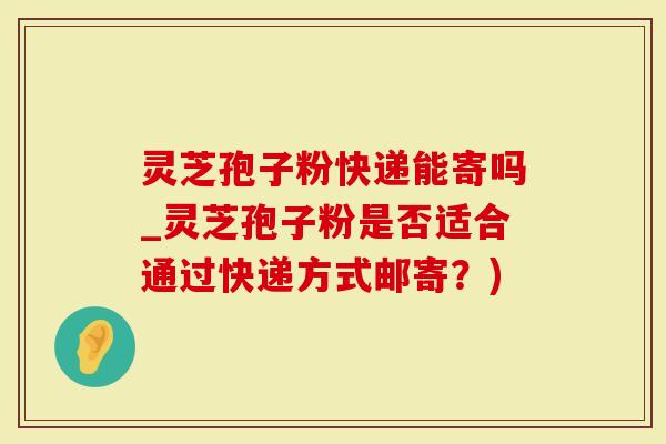 灵芝孢子粉快递能寄吗_灵芝孢子粉是否适合通过快递方式邮寄？)