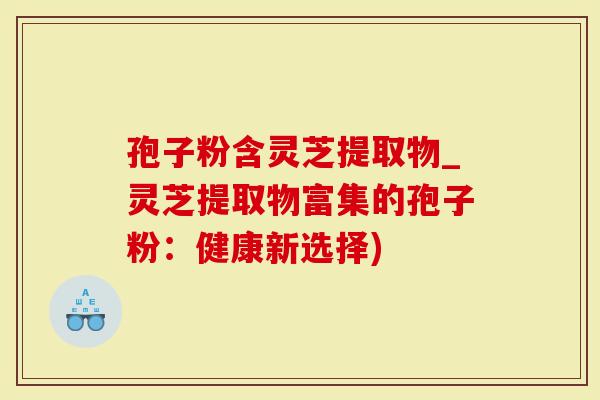 孢子粉含灵芝提取物_灵芝提取物富集的孢子粉：健康新选择)