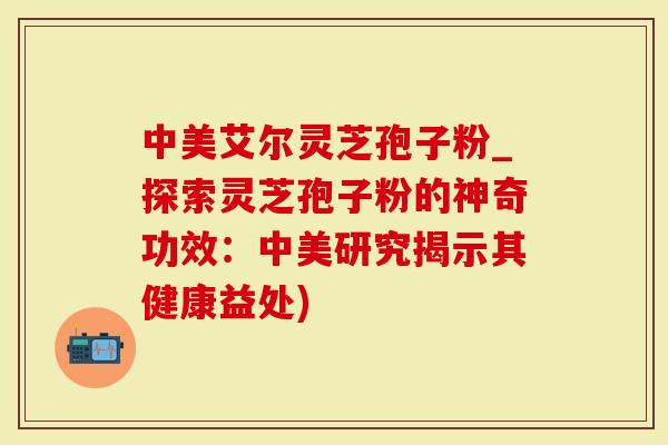 中美艾尔灵芝孢子粉_探索灵芝孢子粉的神奇功效：中美研究揭示其健康益处)