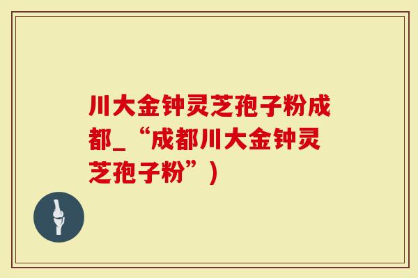 川大金钟灵芝孢子粉成都_“成都川大金钟灵芝孢子粉”)