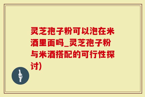 灵芝孢子粉可以泡在米酒里面吗_灵芝孢子粉与米酒搭配的可行性探讨)