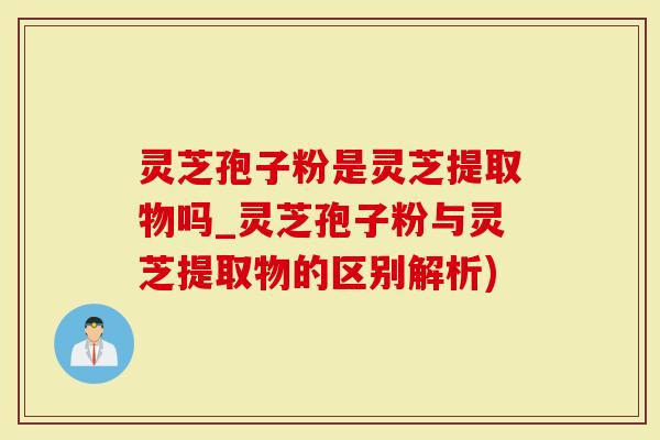 灵芝孢子粉是灵芝提取物吗_灵芝孢子粉与灵芝提取物的区别解析)