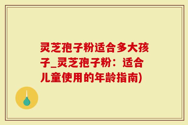 灵芝孢子粉适合多大孩子_灵芝孢子粉：适合儿童使用的年龄指南)