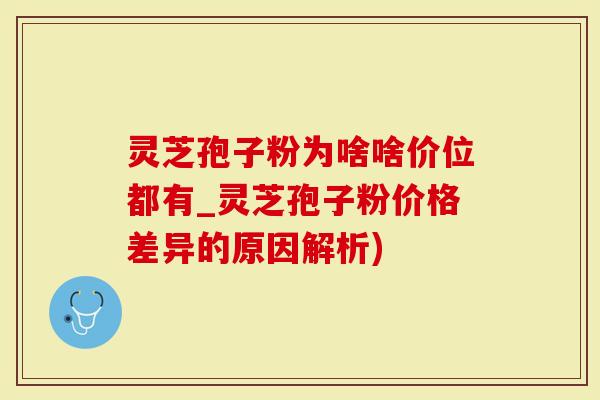 灵芝孢子粉为啥啥价位都有_灵芝孢子粉价格差异的原因解析)