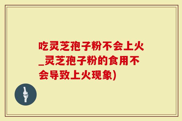 吃灵芝孢子粉不会上火_灵芝孢子粉的食用不会导致上火现象)