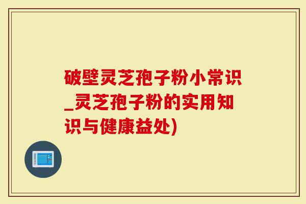 破壁灵芝孢子粉小常识_灵芝孢子粉的实用知识与健康益处)